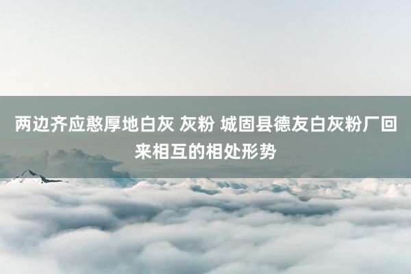 两边齐应憨厚地白灰 灰粉 城固县德友白灰粉厂回来相互的相处形势